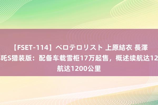 【FSET-114】ベロテロリスト 上原結衣 長澤リカ 哪吒S猎装版：配备车载雪柜17万起售，概述续航达1200公里