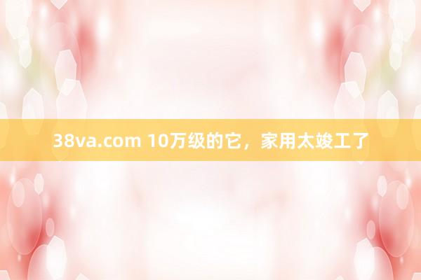 38va.com 10万级的它，家用太竣工了