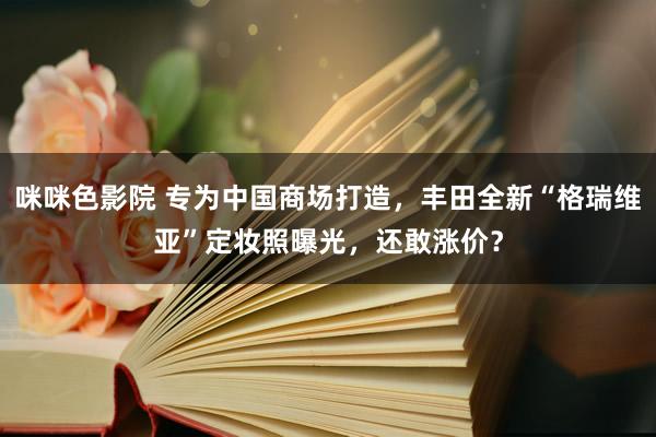 咪咪色影院 专为中国商场打造，丰田全新“格瑞维亚”定妆照曝光，还敢涨价？