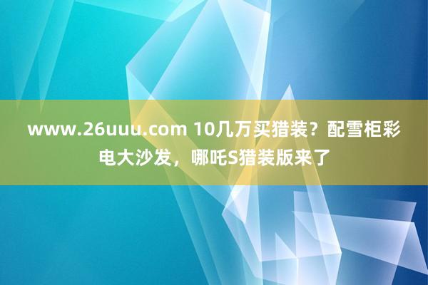 www.26uuu.com 10几万买猎装？配雪柜彩电大沙发，哪吒S猎装版来了