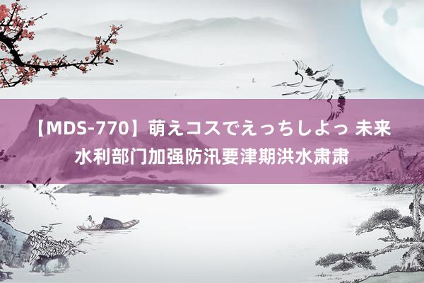 【MDS-770】萌えコスでえっちしよっ 未来 水利部门加强防汛要津期洪水肃肃