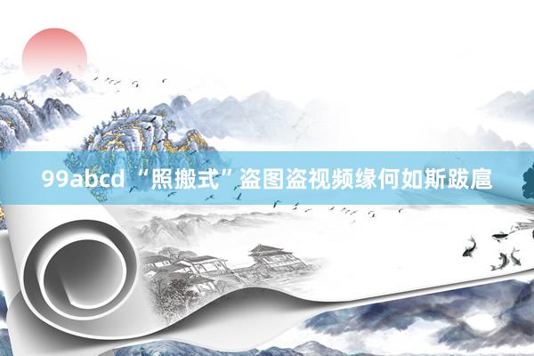 99abcd “照搬式”盗图盗视频缘何如斯跋扈