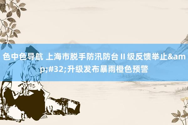 色中色导航 上海市脱手防汛防台Ⅱ级反馈举止&#32;升级发布暴雨橙色预警