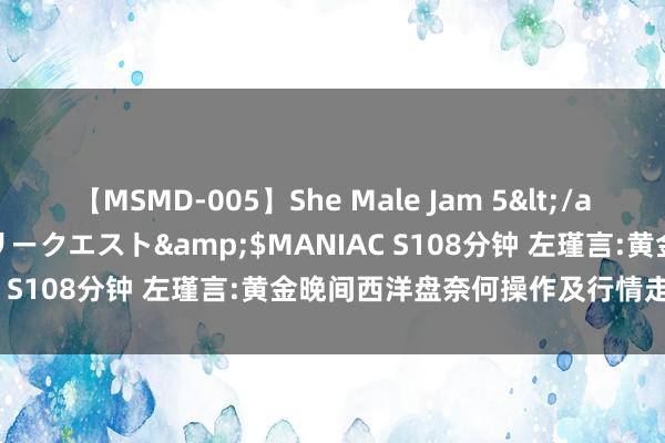 【MSMD-005】She Male Jam 5</a>2008-08-04グローリークエスト&$MANIAC S108分钟 左瑾言:黄金晚间西洋盘奈何操作及行情走势分析