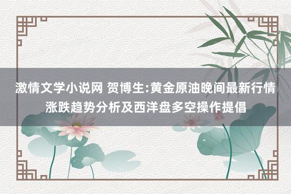 激情文学小说网 贺博生:黄金原油晚间最新行情涨跌趋势分析及西洋盘多空操作提倡