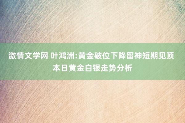 激情文学网 叶鸿洲:黄金破位下降留神短期见顶 本日黄金白银走势分析