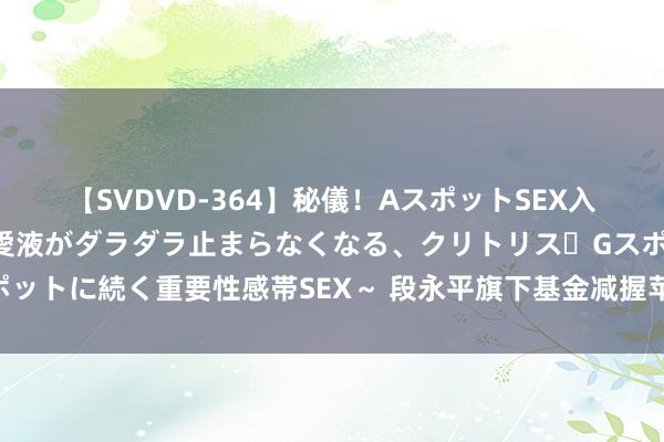 【SVDVD-364】秘儀！AスポットSEX入門 ～刺激した瞬間から愛液がダラダラ止まらなくなる、クリトリス・Gスポットに続く重要性感帯SEX～ 段永平旗下基金减握苹果，高瓴大手笔加仓阿里