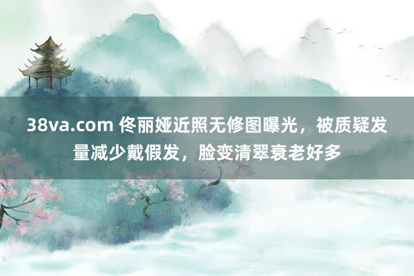 38va.com 佟丽娅近照无修图曝光，被质疑发量减少戴假发，脸变清翠衰老好多