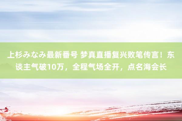 上杉みなみ最新番号 梦真直播复兴败笔传言！东谈主气破10万，全程气场全开，点名海会长