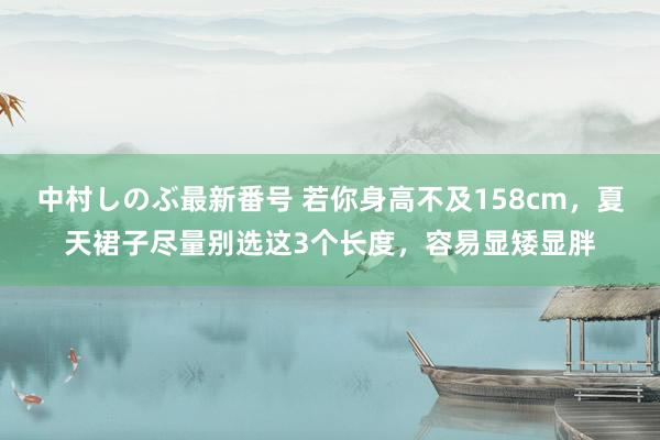 中村しのぶ最新番号 若你身高不及158cm，夏天裙子尽量别选这3个长度，容易显矮显胖