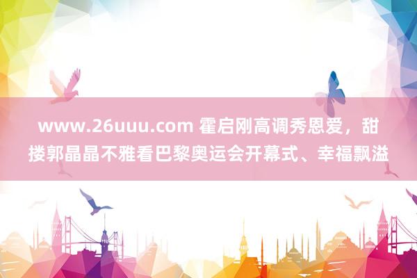 www.26uuu.com 霍启刚高调秀恩爱，甜搂郭晶晶不雅看巴黎奥运会开幕式、幸福飘溢