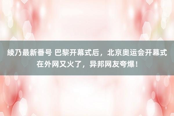 綾乃最新番号 巴黎开幕式后，北京奥运会开幕式在外网又火了，异邦网友夸爆！