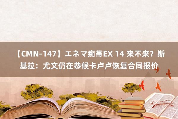 【CMN-147】エネマ痴帯EX 14 来不来？斯基拉：尤文仍在恭候卡卢卢恢复合同报价