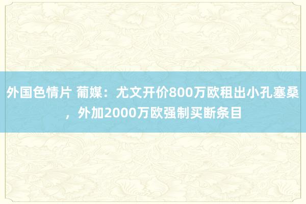 外国色情片 葡媒：尤文开价800万欧租出小孔塞桑，外加2000万欧强制买断条目