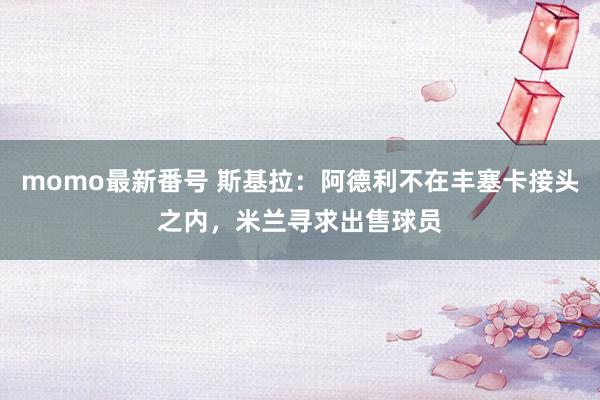 momo最新番号 斯基拉：阿德利不在丰塞卡接头之内，米兰寻求出售球员