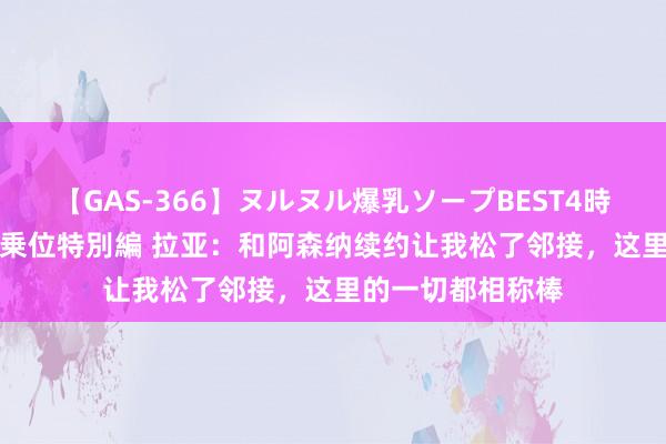 【GAS-366】ヌルヌル爆乳ソープBEST4時間 マットSEX騎乗位特別編 拉亚：和阿森纳续约让我松了邻接，这里的一切都相称棒