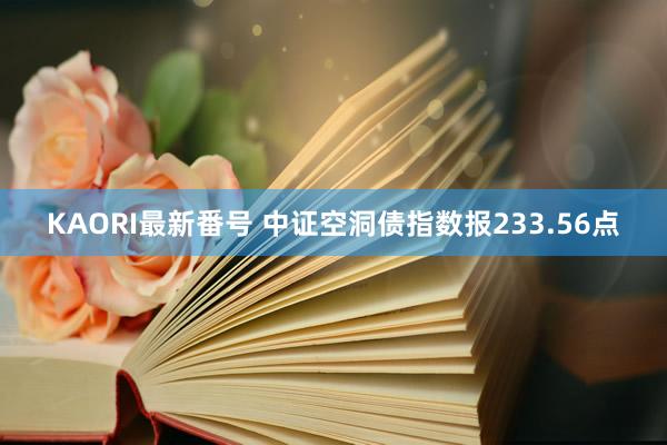 KAORI最新番号 中证空洞债指数报233.56点