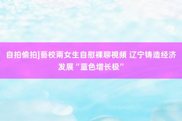 自拍偷拍]藝校兩女生自慰裸聊視頻 辽宁铸造经济发展“蓝色增长极”