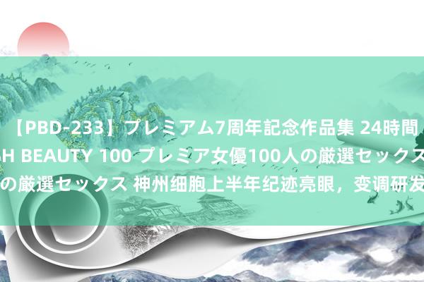 【PBD-233】プレミアム7周年記念作品集 24時間 PREMIUM STYLISH BEAUTY 100 プレミア女優100人の厳選セックス 神州细胞上半年纪迹亮眼，变调研发赋能企业高质地发展