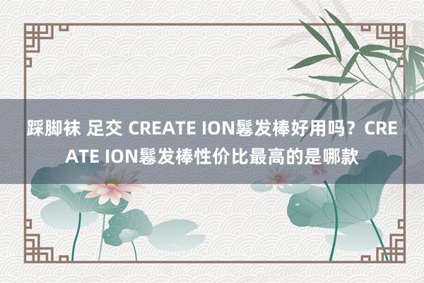 踩脚袜 足交 CREATE ION鬈发棒好用吗？CREATE ION鬈发棒性价比最高的是哪款