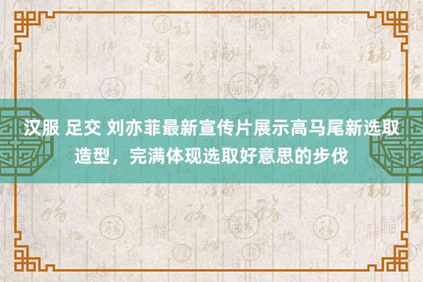 汉服 足交 刘亦菲最新宣传片展示高马尾新选取造型，完满体现选取好意思的步伐