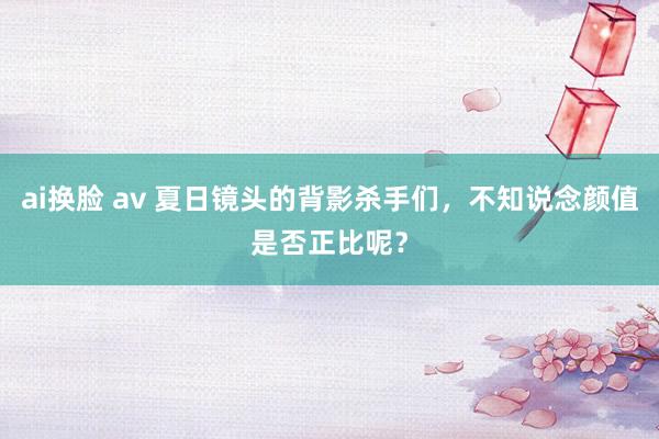 ai换脸 av 夏日镜头的背影杀手们，不知说念颜值是否正比呢？