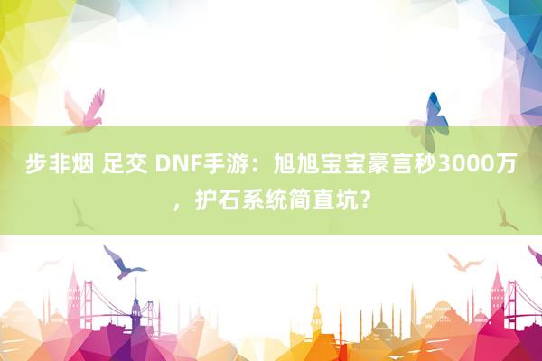 步非烟 足交 DNF手游：旭旭宝宝豪言秒3000万，护石系统简直坑？