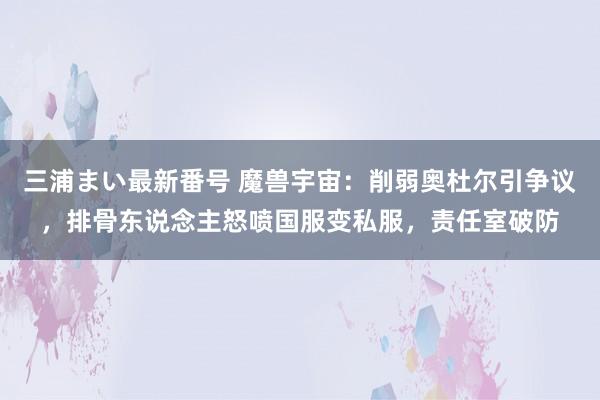 三浦まい最新番号 魔兽宇宙：削弱奥杜尔引争议，排骨东说念主怒喷国服变私服，责任室破防