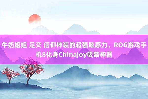 牛奶姐姐 足交 信仰神装的超强眩惑力，ROG游戏手机8化身ChinaJoy吸睛神器