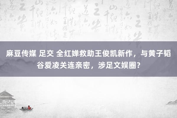 麻豆传媒 足交 全红婵救助王俊凯新作，与黄子韬谷爱凌关连亲密，涉足文娱圈？