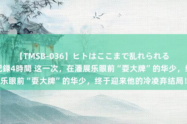 【TMSB-036】ヒトはここまで乱れられる 理性崩壊と豪快絶頂の記録4時間 这一次，在潘展乐眼前“耍大牌”的华少，终于迎来他的冷凌弃结局！