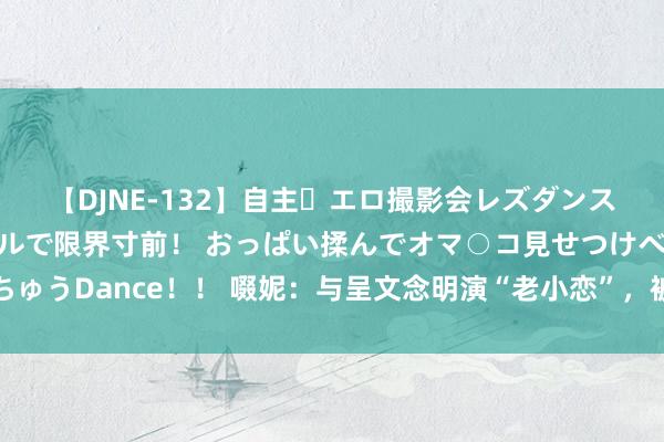 【DJNE-132】自主・エロ撮影会レズダンス 透け透けベビードールで限界寸前！ おっぱい揉んでオマ○コ見せつけベロちゅうDance！！ 啜妮：与呈文念明演“老小恋”，被冯小刚鉴赏，却直言不思红