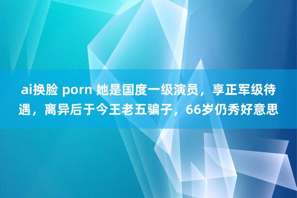 ai换脸 porn 她是国度一级演员，享正军级待遇，离异后于今王老五骗子，66岁仍秀好意思