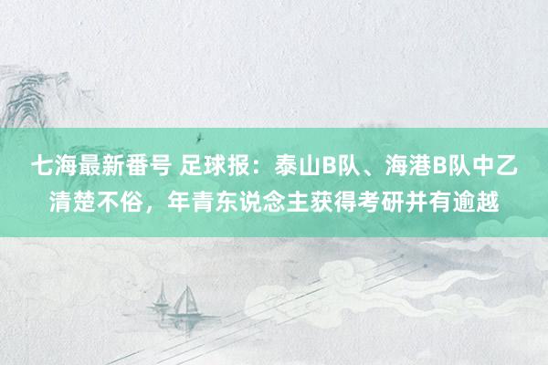 七海最新番号 足球报：泰山B队、海港B队中乙清楚不俗，年青东说念主获得考研并有逾越