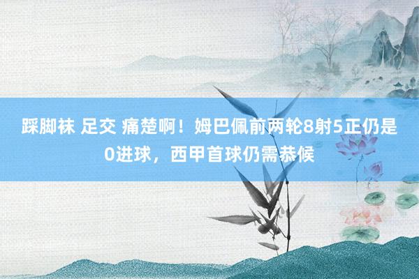 踩脚袜 足交 痛楚啊！姆巴佩前两轮8射5正仍是0进球，西甲首球仍需恭候