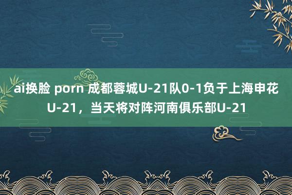 ai换脸 porn 成都蓉城U-21队0-1负于上海申花U-21，当天将对阵河南俱乐部U-21