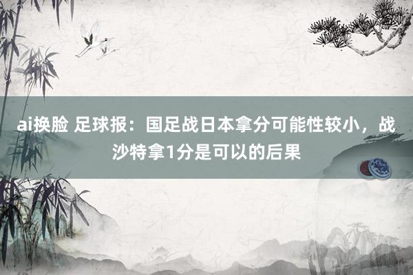 ai换脸 足球报：国足战日本拿分可能性较小，战沙特拿1分是可以的后果