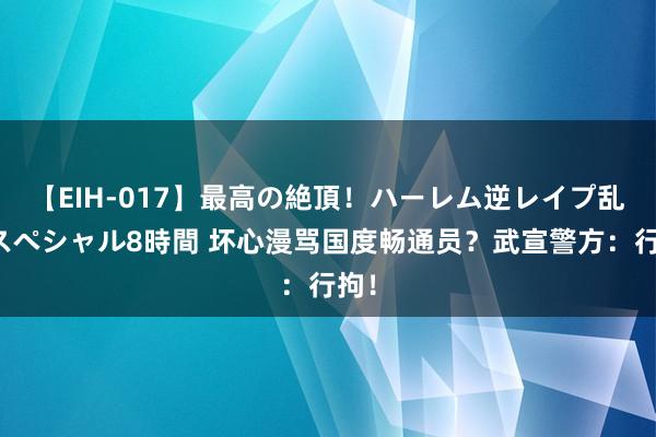 【EIH-017】最高の絶頂！ハーレム逆レイプ乱交スペシャル8時間 坏心漫骂国度畅通员？武宣警方：行拘！