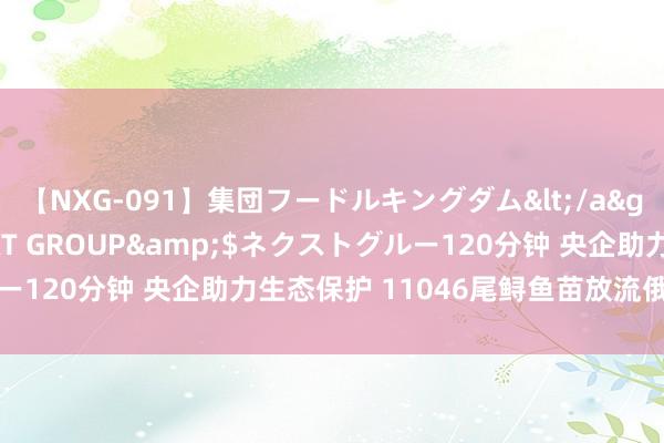 【NXG-091】集団フードルキングダム</a>2010-04-20NEXT GROUP&$ネクストグルー120分钟 央企助力生态保护 11046尾鲟鱼苗放流俄罗斯伏尔加河