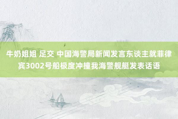 牛奶姐姐 足交 中国海警局新闻发言东谈主就菲律宾3002号船极度冲撞我海警舰艇发表话语