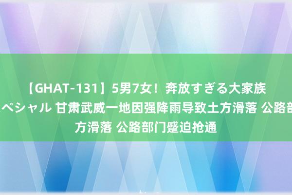 【GHAT-131】5男7女！奔放すぎる大家族 春の2時間スペシャル 甘肃武威一地因强降雨导致土方滑落 公路部门蹙迫抢通