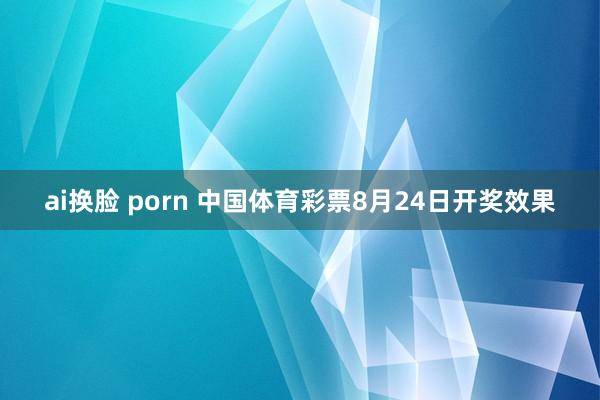 ai换脸 porn 中国体育彩票8月24日开奖效果