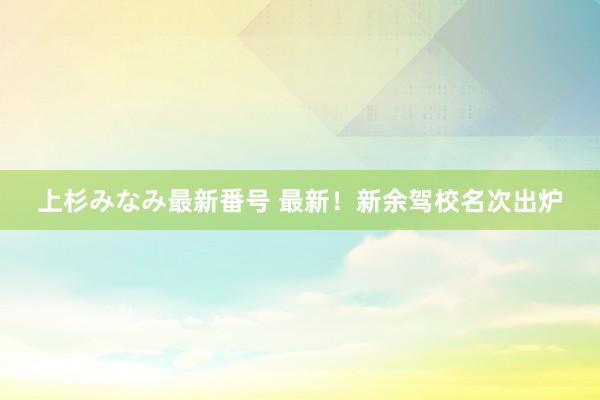 上杉みなみ最新番号 最新！新余驾校名次出炉