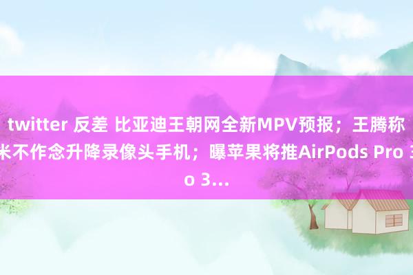 twitter 反差 比亚迪王朝网全新MPV预报；王腾称小米不作念升降录像头手机；曝苹果将推AirPods Pro 3...