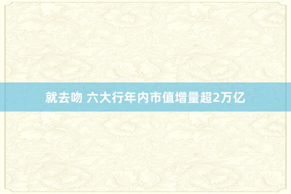 就去吻 六大行年内市值增量超2万亿