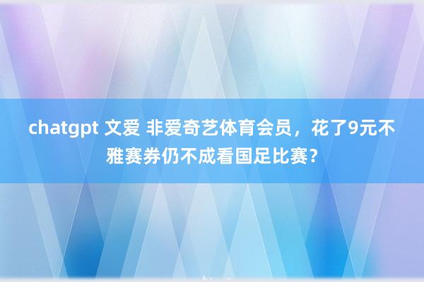 chatgpt 文爱 非爱奇艺体育会员，花了9元不雅赛券仍不成看国足比赛？