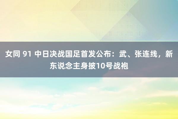 女同 91 中日决战国足首发公布：武、张连线，新东说念主身披10号战袍