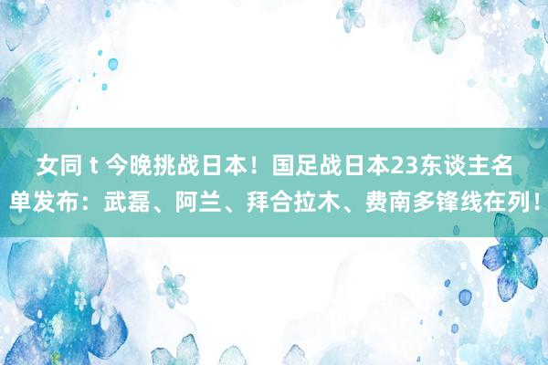 女同 t 今晚挑战日本！国足战日本23东谈主名单发布：武磊、阿兰、拜合拉木、费南多锋线在列！