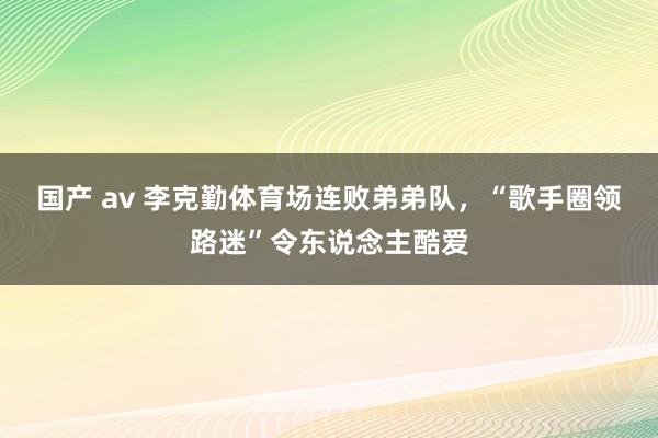 国产 av 李克勤体育场连败弟弟队，“歌手圈领路迷”令东说念主酷爱