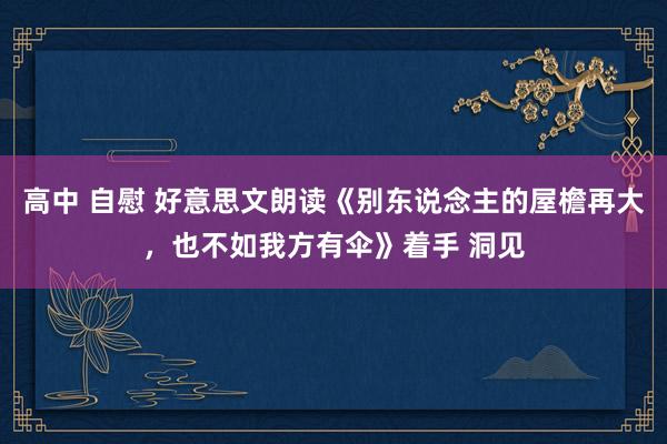 高中 自慰 好意思文朗读《别东说念主的屋檐再大，也不如我方有伞》着手 洞见